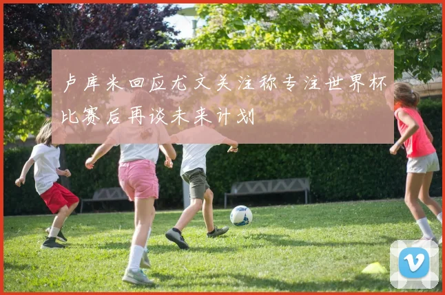卢库米回应尤文关注称专注世界杯比赛后再谈未来计划