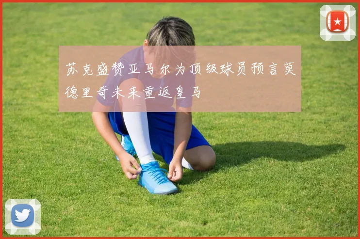 苏克盛赞亚马尔为顶级球员预言莫德里奇未来重返皇马