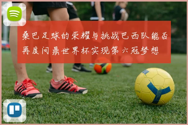 桑巴足球的荣耀与挑战巴西队能否再度问鼎世界杯实现第六冠梦想