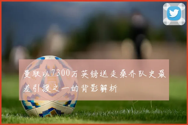 曼联以7300万英镑送走桑乔队史最差引援之一的背影解析