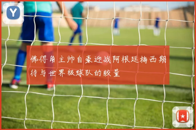 佛得角主帅自豪迎战阿根廷梅西期待与世界级球队的较量