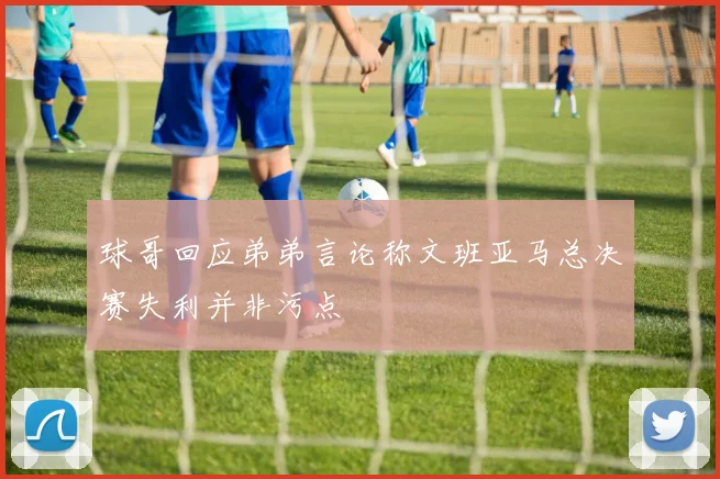球哥回应弟弟言论称文班亚马总决赛失利并非污点
