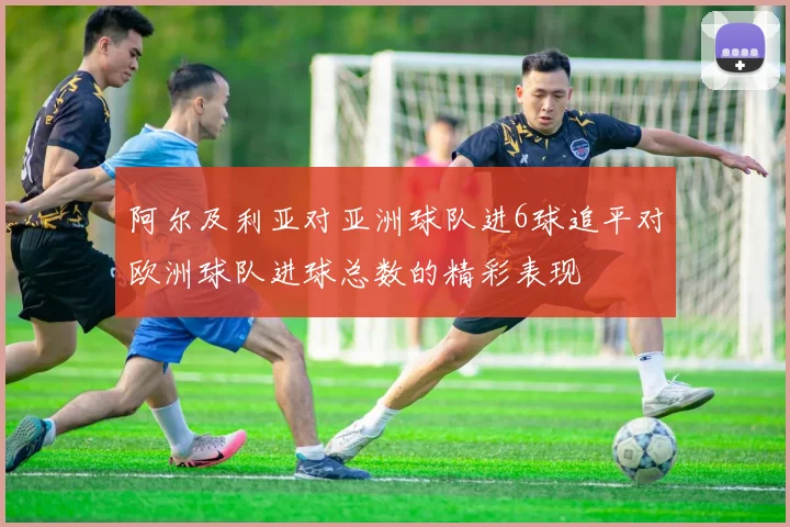 阿尔及利亚对亚洲球队进6球追平对欧洲球队进球总数的精彩表现
