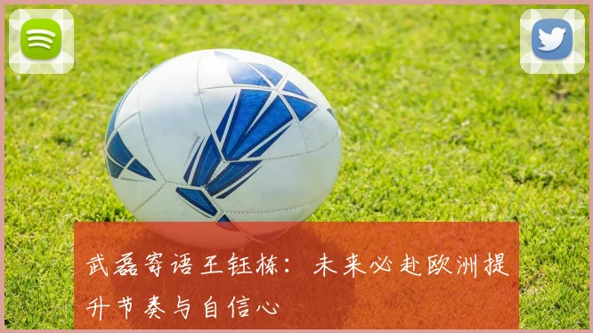 武磊寄语王钰栋：未来必赴欧洲提升节奏与自信心