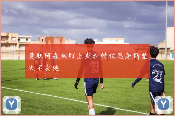 曼联阿森纳盯上斯科特伯恩茅斯坚决不卖他