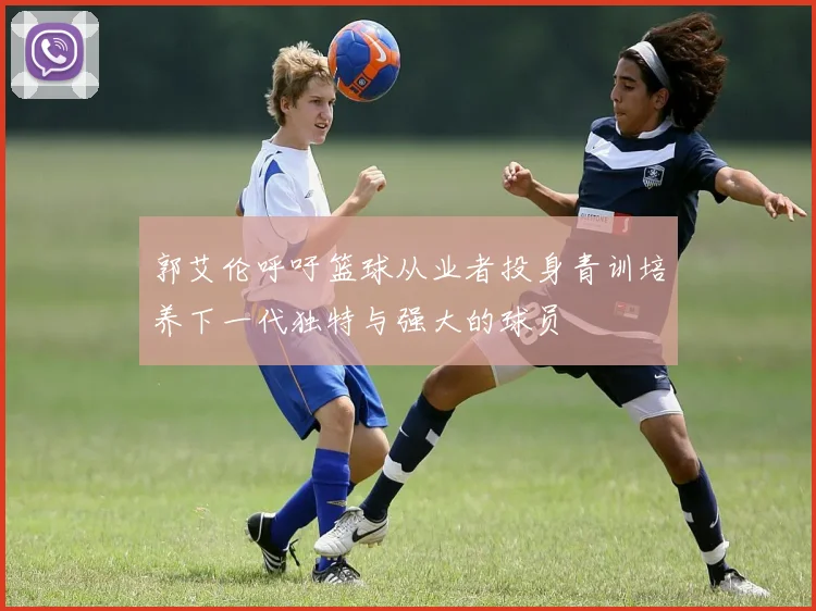 郭艾伦呼吁篮球从业者投身青训培养下一代独特与强大的球员