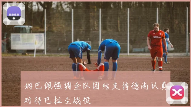 姆巴佩强调全队团结支持德尚认真对待巴拉圭战役